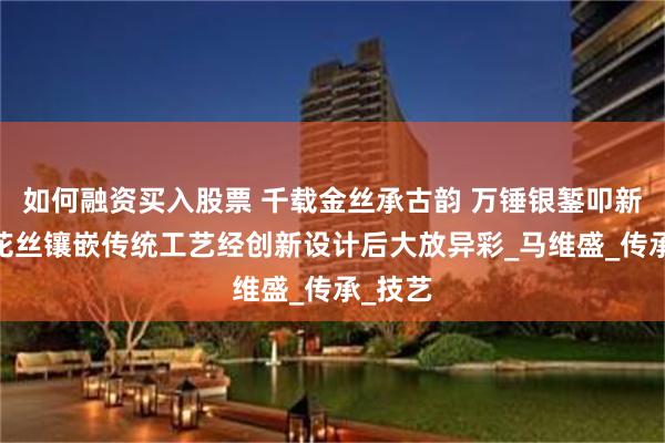 如何融资买入股票 千载金丝承古韵 万锤银錾叩新声——花丝镶嵌传统工艺经创新设计后大放异彩_马维盛_传承_技艺