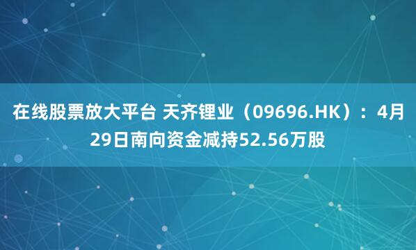 在线股票放大平台 天齐锂业（09696.HK）：4月29日南向资金减持52.56万股