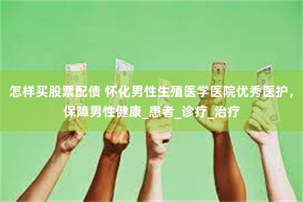 怎样买股票配债 怀化男性生殖医学医院优秀医护，保障男性健康_患者_诊疗_治疗