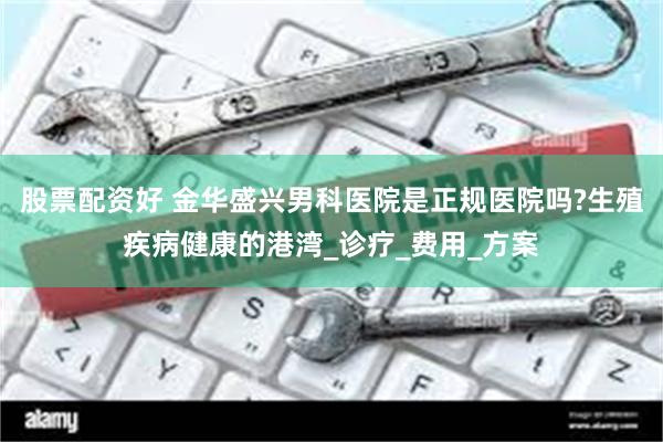 股票配资好 金华盛兴男科医院是正规医院吗?生殖疾病健康的港湾_诊疗_费用_方案