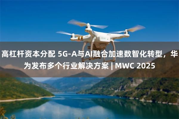 高杠杆资本分配 5G-A与AI融合加速数智化转型，华为发布多个行业解决方案 | MWC 2025