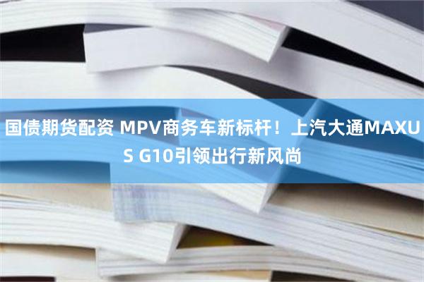 国债期货配资 MPV商务车新标杆！上汽大通MAXUS G10引领出行新风尚