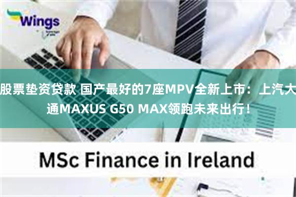 股票垫资贷款 国产最好的7座MPV全新上市：上汽大通MAXUS G50 MAX领跑未来出行！