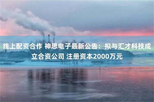 线上配资合作 神思电子最新公告：拟与汇才科技成立合资公司 注册资本2000万元