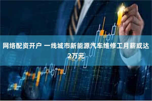 网络配资开户 一线城市新能源汽车维修工月薪或达2万元