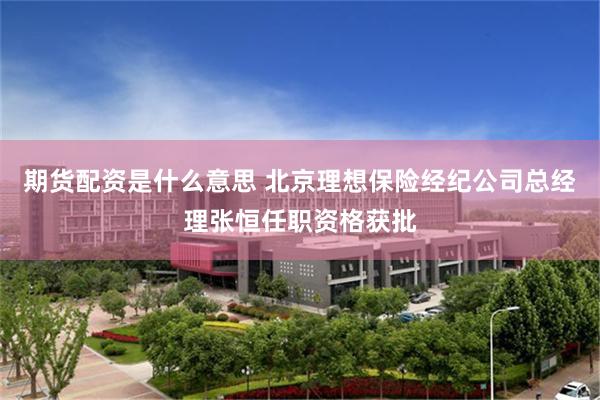 期货配资是什么意思 北京理想保险经纪公司总经理张恒任职资格获批