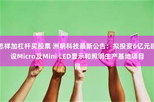 怎样加杠杆买股票 洲明科技最新公告：拟投资6亿元建设Micro及Mini LED显示和照明生产基地项目