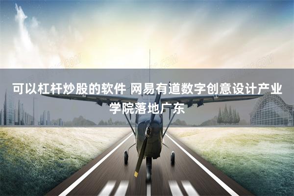 可以杠杆炒股的软件 网易有道数字创意设计产业学院落地广东