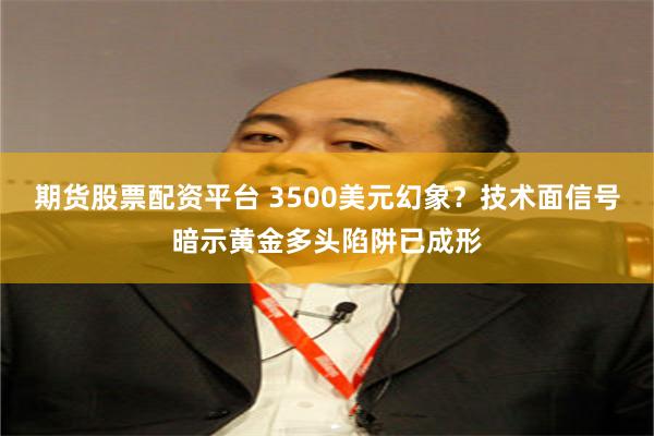 期货股票配资平台 3500美元幻象？技术面信号暗示黄金多头陷阱已成形