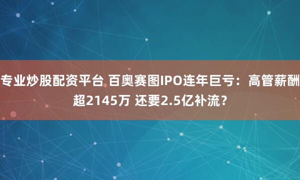 专业炒股配资平台 百奥赛图IPO连年巨亏：高管薪酬超2145万 还要2.5亿补流？