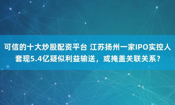 可信的十大炒股配资平台 江苏扬州一家IPO实控人套现5.4亿疑似利益输送，或掩盖关联关系？
