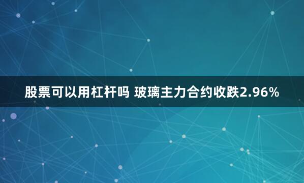 股票可以用杠杆吗 玻璃主力合约收跌2.96%