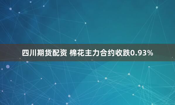四川期货配资 棉花主力合约收跌0.93%