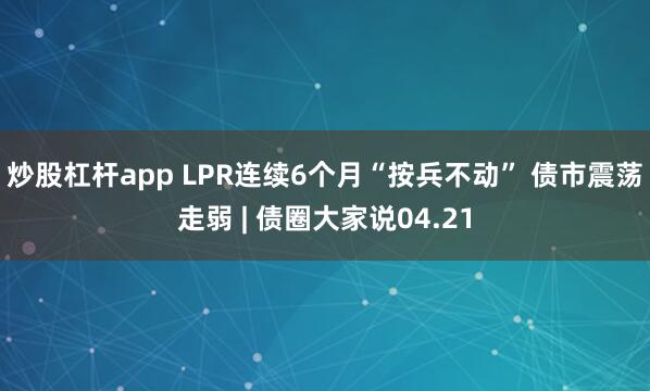 炒股杠杆app LPR连续6个月“按兵不动” 债市震荡走弱 | 债圈大家说04.21