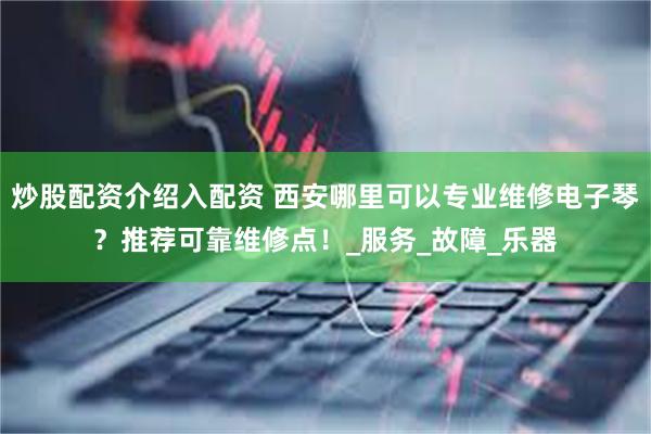炒股配资介绍入配资 西安哪里可以专业维修电子琴？推荐可靠维修点！_服务_故障_乐器