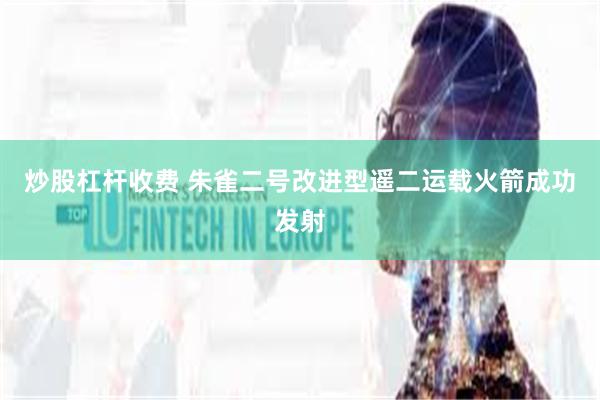 炒股杠杆收费 朱雀二号改进型遥二运载火箭成功发射