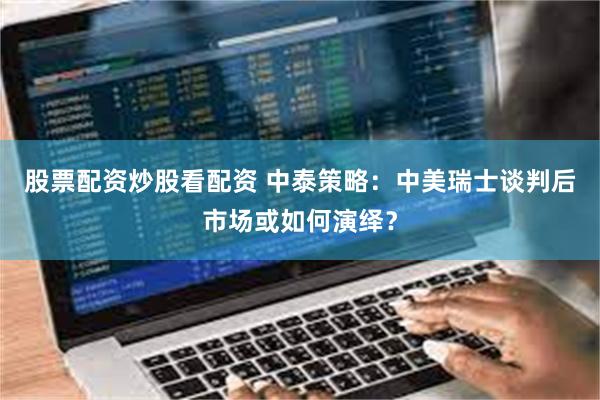 股票配资炒股看配资 中泰策略：中美瑞士谈判后市场或如何演绎？