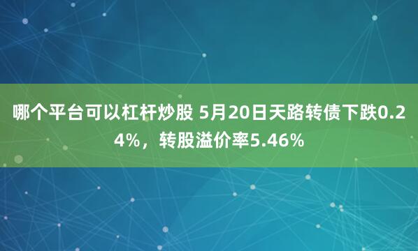 哪个平台可以杠杆炒股 5月20日天路转债下跌0.24%，转股溢价率5.46%