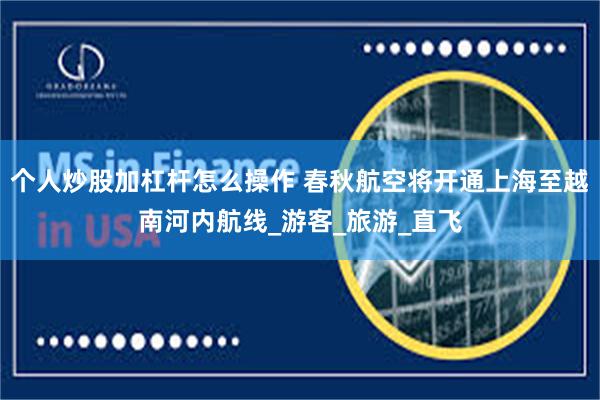 个人炒股加杠杆怎么操作 春秋航空将开通上海至越南河内航线_游客_旅游_直飞