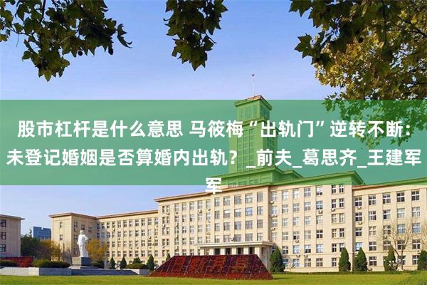 股市杠杆是什么意思 马筱梅“出轨门”逆转不断：未登记婚姻是否算婚内出轨？_前夫_葛思齐_王建军