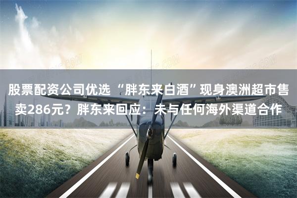 股票配资公司优选 “胖东来白酒”现身澳洲超市售卖286元？胖东来回应：未与任何海外渠道合作