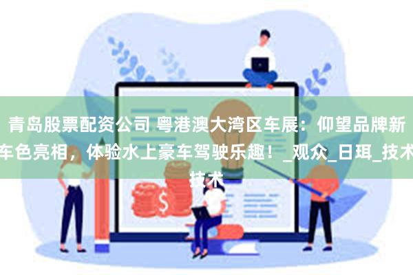 青岛股票配资公司 粤港澳大湾区车展：仰望品牌新车色亮相，体验水上豪车驾驶乐趣！_观众_日珥_技术