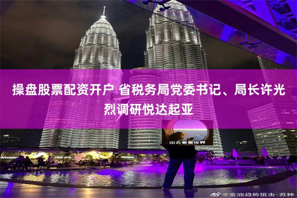 操盘股票配资开户 省税务局党委书记、局长许光烈调研悦达起亚
