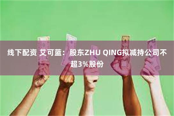 线下配资 艾可蓝：股东ZHU QING拟减持公司不超3%股份