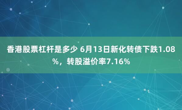 香港股票杠杆是多少 6月13日新化转债下跌1.08%，转股溢价率7.16%