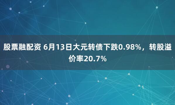 股票融配资 6月13日大元转债下跌0.98%，转股溢价率20.7%