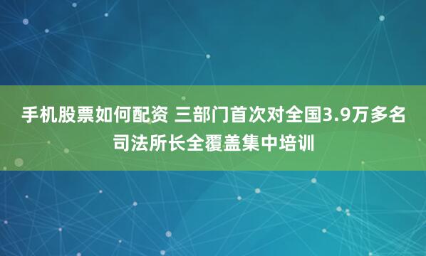 手机股票如何配资 三部门首次对全国3.9万多名司法所长全覆盖集中培训