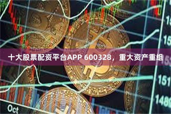 十大股票配资平台APP 600328，重大资产重组