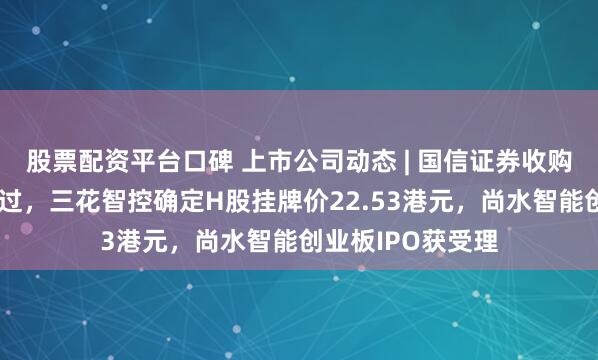 股票配资平台口碑 上市公司动态 | 国信证券收购万和证券审核通过，三花智控确定H股挂牌价22.53港元，尚水智能创业板IPO获受理