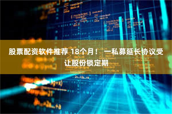 股票配资软件推荐 18个月！ 一私募延长协议受让股份锁定期
