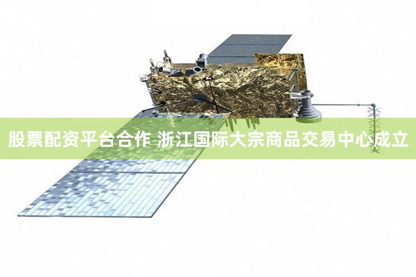 股票配资平台合作 浙江国际大宗商品交易中心成立