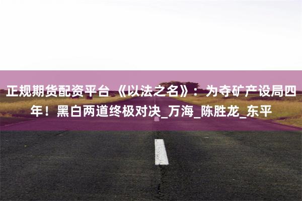 正规期货配资平台 《以法之名》：为夺矿产设局四年！黑白两道终极对决_万海_陈胜龙_东平