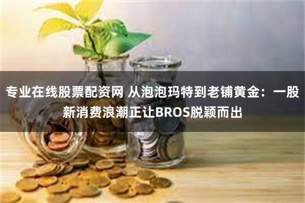 专业在线股票配资网 从泡泡玛特到老铺黄金：一股新消费浪潮正让BROS脱颖而出