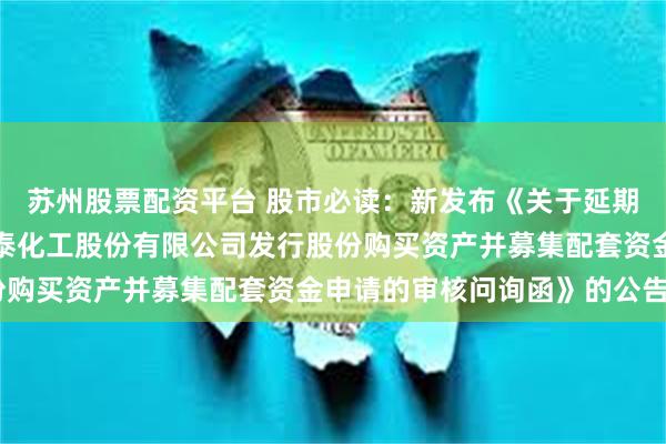 苏州股票配资平台 股市必读：新发布《关于延期回复《关于山东阳谷华泰化工股份有限公司发行股份购买资产并募集配套资金申请的审核问询函》的公告》