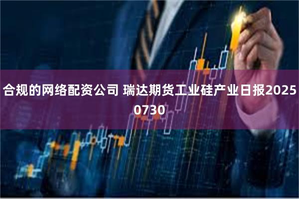 合规的网络配资公司 瑞达期货工业硅产业日报20250730