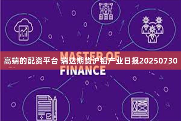 高端的配资平台 瑞达期货沪铅产业日报20250730