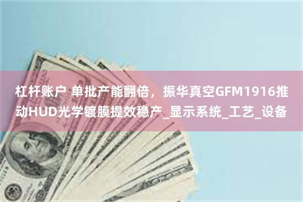 杠杆账户 单批产能翻倍，振华真空GFM1916推动HUD光学镀膜提效稳产_显示系统_工艺_设备