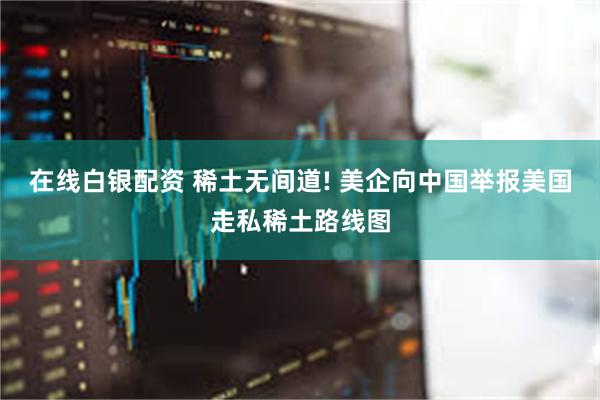 在线白银配资 稀土无间道! 美企向中国举报美国走私稀土路线图