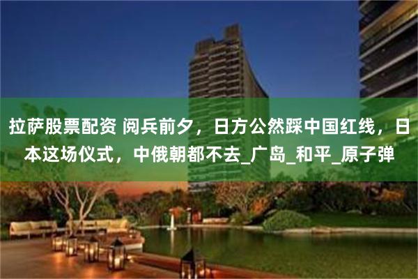 拉萨股票配资 阅兵前夕，日方公然踩中国红线，日本这场仪式，中俄朝都不去_广岛_和平_原子弹
