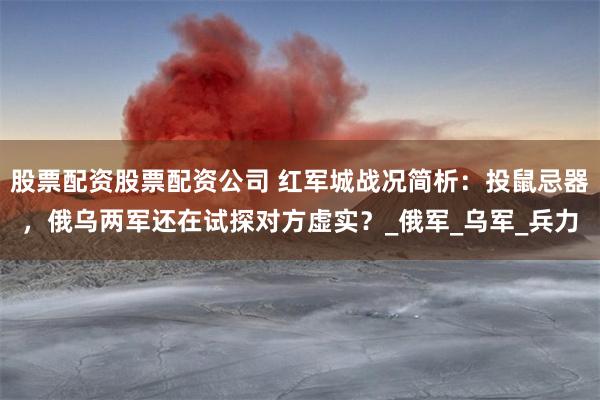 股票配资股票配资公司 红军城战况简析：投鼠忌器，俄乌两军还在试探对方虚实？_俄军_乌军_兵力