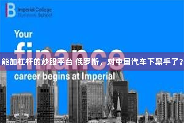 能加杠杆的炒股平台 俄罗斯，对中国汽车下黑手了？