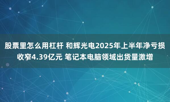 股票里怎么用杠杆 和辉光电2025年上半年净亏损收窄4.39亿元 笔记本电脑领域出货量激增