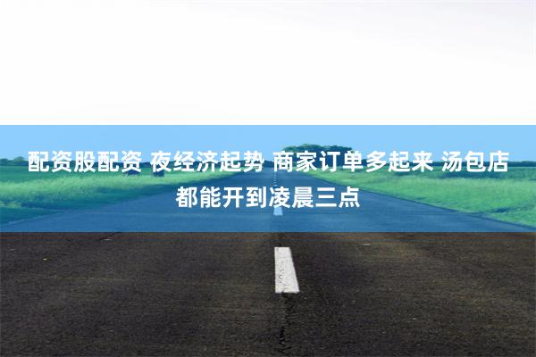 配资股配资 夜经济起势 商家订单多起来 汤包店都能开到凌晨三点