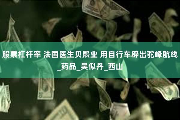 股票杠杆率 法国医生贝熙业 用自行车辟出驼峰航线_药品_吴似丹_西山