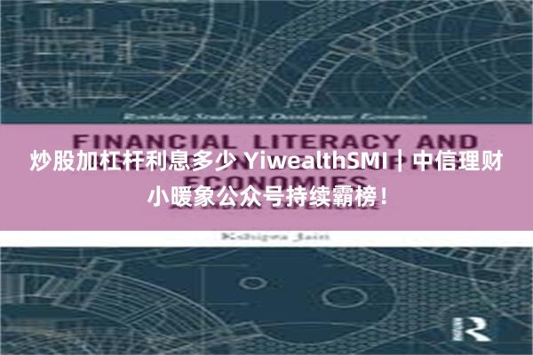 炒股加杠杆利息多少 YiwealthSMI｜中信理财小暖象公众号持续霸榜！