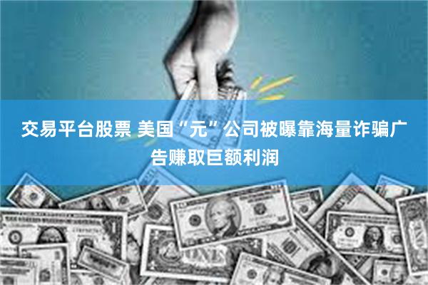 交易平台股票 美国“元”公司被曝靠海量诈骗广告赚取巨额利润